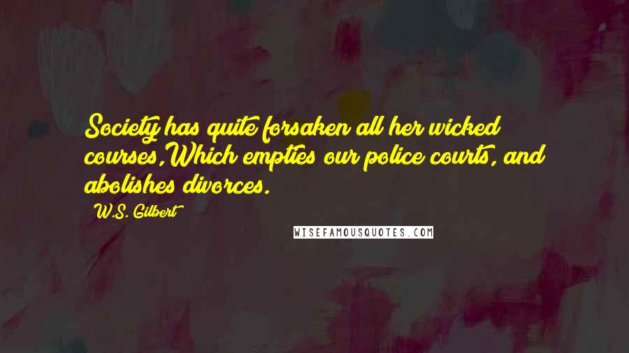 W.S. Gilbert Quotes: Society has quite forsaken all her wicked courses,Which empties our police courts, and abolishes divorces.