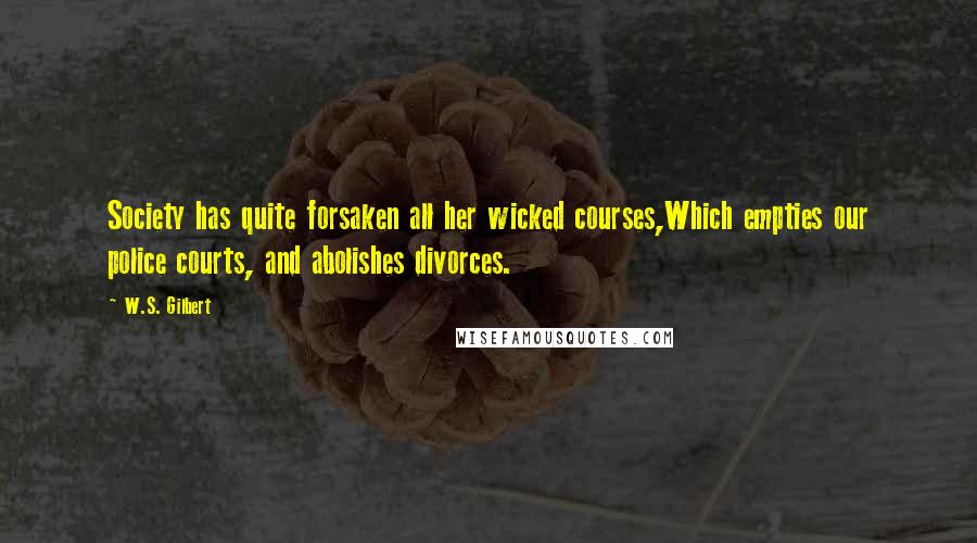 W.S. Gilbert Quotes: Society has quite forsaken all her wicked courses,Which empties our police courts, and abolishes divorces.