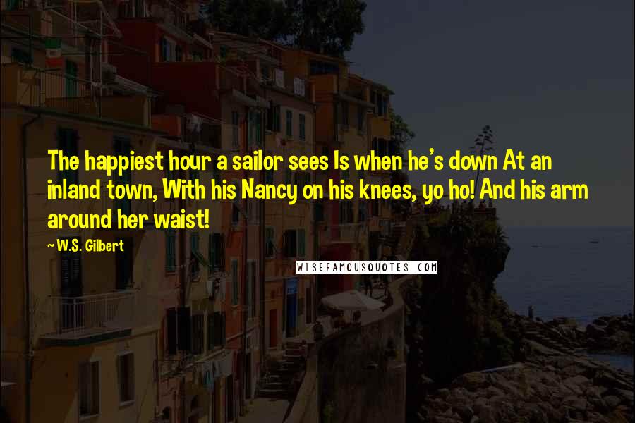 W.S. Gilbert Quotes: The happiest hour a sailor sees Is when he's down At an inland town, With his Nancy on his knees, yo ho! And his arm around her waist!