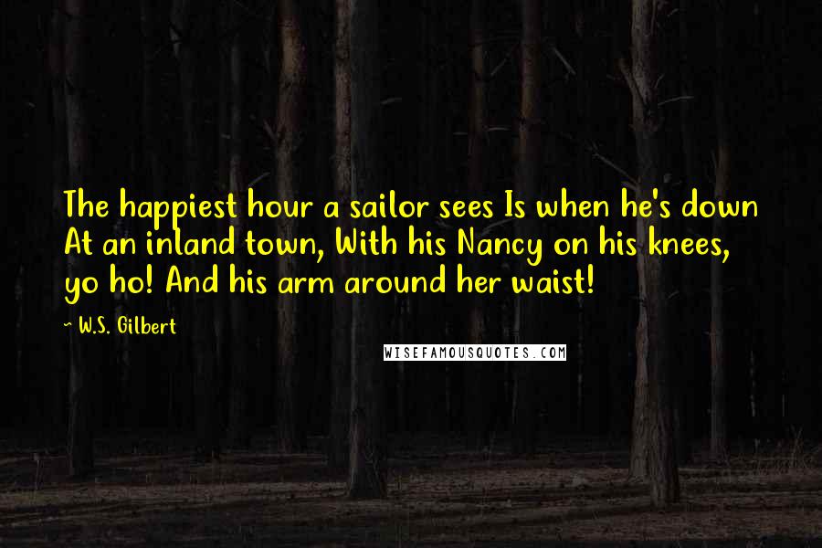 W.S. Gilbert Quotes: The happiest hour a sailor sees Is when he's down At an inland town, With his Nancy on his knees, yo ho! And his arm around her waist!