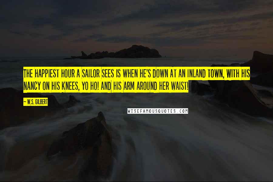 W.S. Gilbert Quotes: The happiest hour a sailor sees Is when he's down At an inland town, With his Nancy on his knees, yo ho! And his arm around her waist!