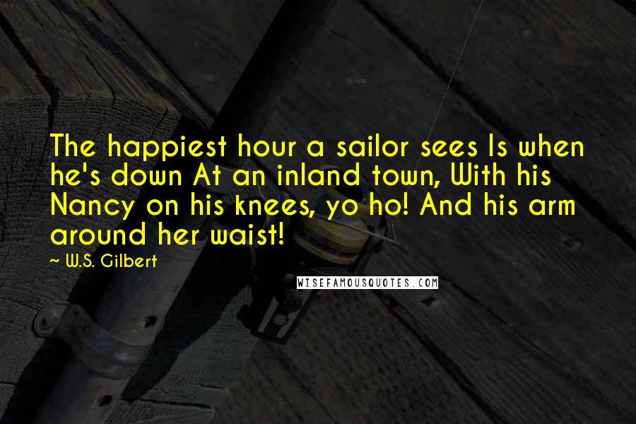 W.S. Gilbert Quotes: The happiest hour a sailor sees Is when he's down At an inland town, With his Nancy on his knees, yo ho! And his arm around her waist!