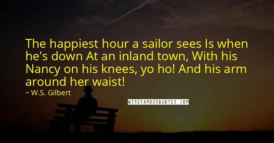 W.S. Gilbert Quotes: The happiest hour a sailor sees Is when he's down At an inland town, With his Nancy on his knees, yo ho! And his arm around her waist!