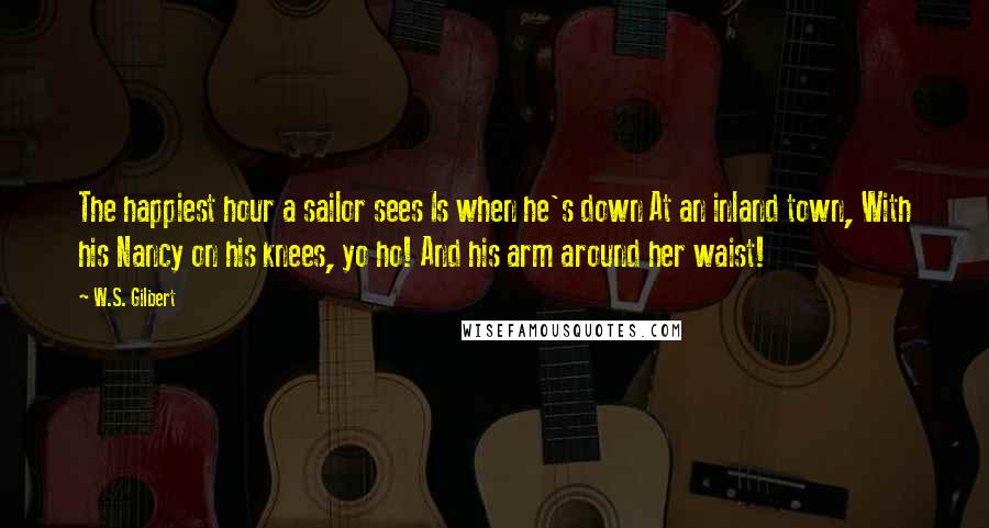 W.S. Gilbert Quotes: The happiest hour a sailor sees Is when he's down At an inland town, With his Nancy on his knees, yo ho! And his arm around her waist!