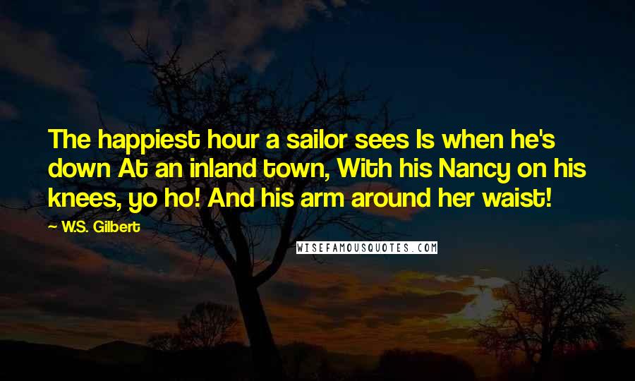 W.S. Gilbert Quotes: The happiest hour a sailor sees Is when he's down At an inland town, With his Nancy on his knees, yo ho! And his arm around her waist!