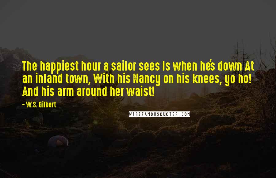 W.S. Gilbert Quotes: The happiest hour a sailor sees Is when he's down At an inland town, With his Nancy on his knees, yo ho! And his arm around her waist!