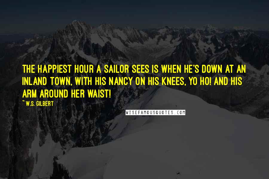 W.S. Gilbert Quotes: The happiest hour a sailor sees Is when he's down At an inland town, With his Nancy on his knees, yo ho! And his arm around her waist!