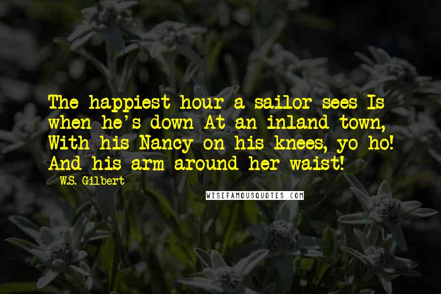 W.S. Gilbert Quotes: The happiest hour a sailor sees Is when he's down At an inland town, With his Nancy on his knees, yo ho! And his arm around her waist!