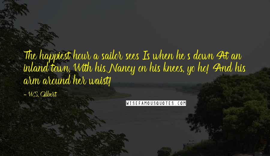 W.S. Gilbert Quotes: The happiest hour a sailor sees Is when he's down At an inland town, With his Nancy on his knees, yo ho! And his arm around her waist!