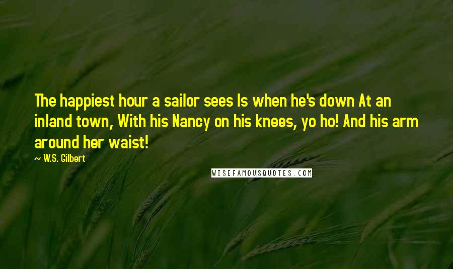 W.S. Gilbert Quotes: The happiest hour a sailor sees Is when he's down At an inland town, With his Nancy on his knees, yo ho! And his arm around her waist!