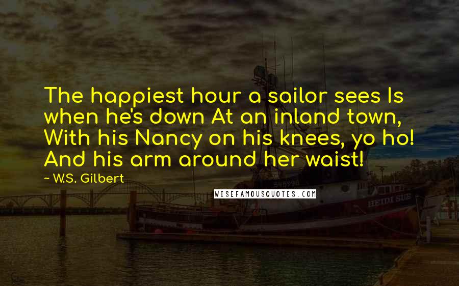 W.S. Gilbert Quotes: The happiest hour a sailor sees Is when he's down At an inland town, With his Nancy on his knees, yo ho! And his arm around her waist!