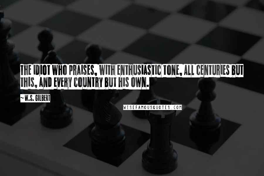 W.S. Gilbert Quotes: The idiot who praises, with enthusiastic tone, All centuries but this, and every country but his own.