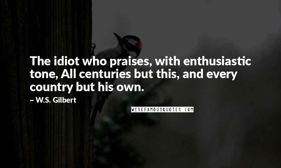W.S. Gilbert Quotes: The idiot who praises, with enthusiastic tone, All centuries but this, and every country but his own.