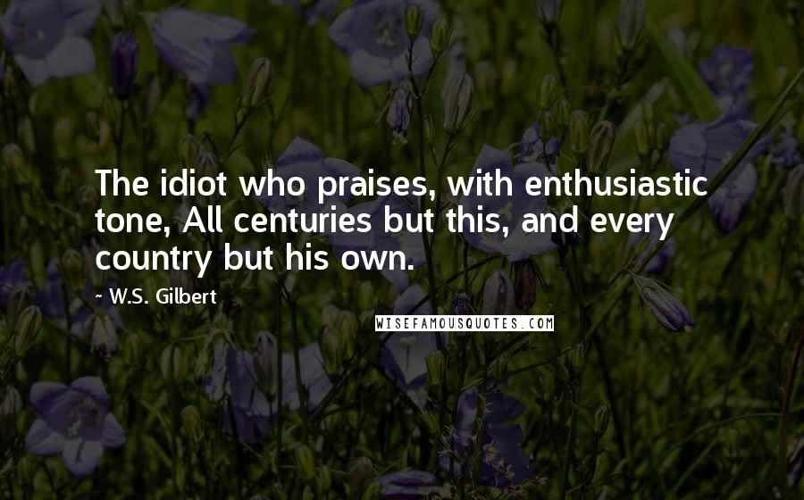 W.S. Gilbert Quotes: The idiot who praises, with enthusiastic tone, All centuries but this, and every country but his own.