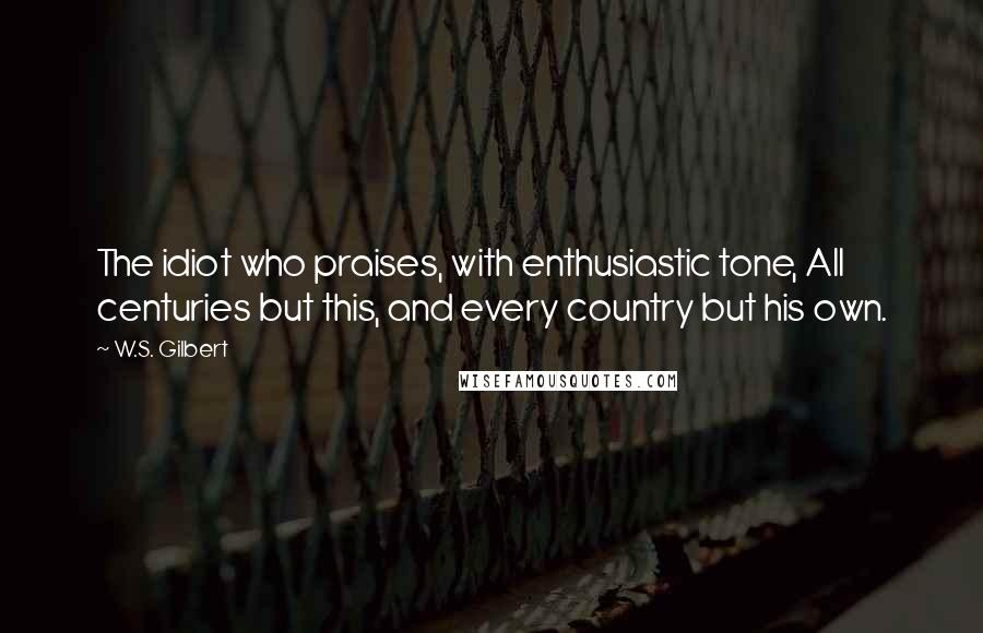 W.S. Gilbert Quotes: The idiot who praises, with enthusiastic tone, All centuries but this, and every country but his own.