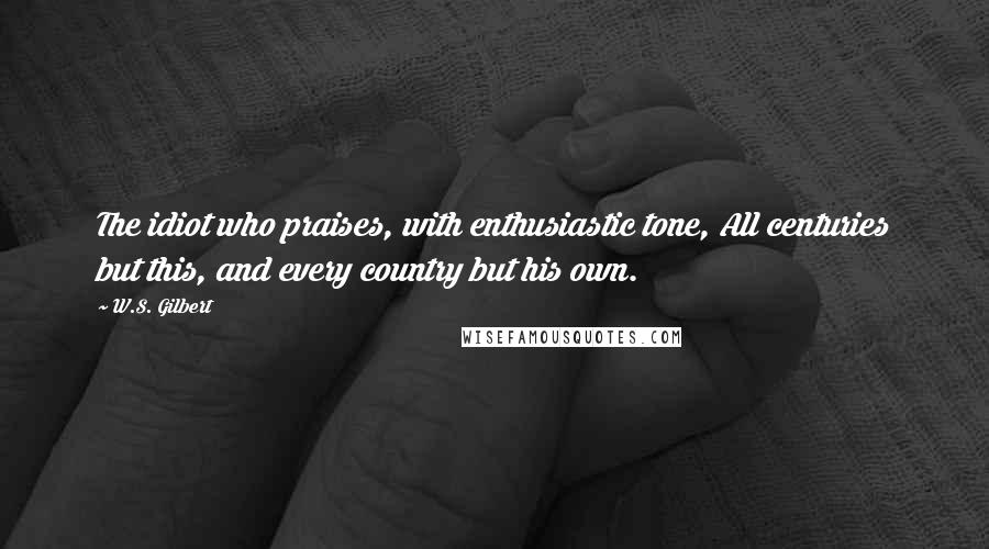 W.S. Gilbert Quotes: The idiot who praises, with enthusiastic tone, All centuries but this, and every country but his own.