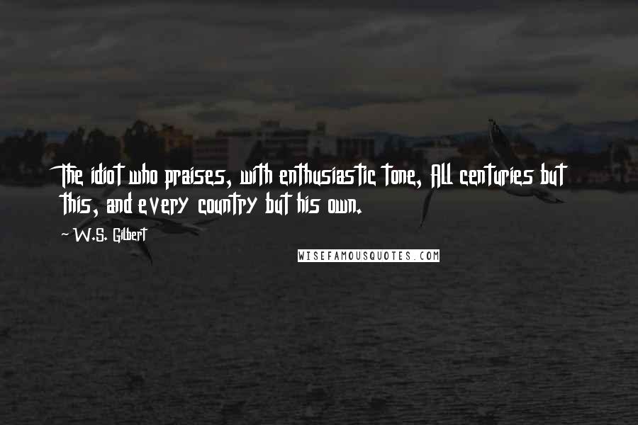 W.S. Gilbert Quotes: The idiot who praises, with enthusiastic tone, All centuries but this, and every country but his own.