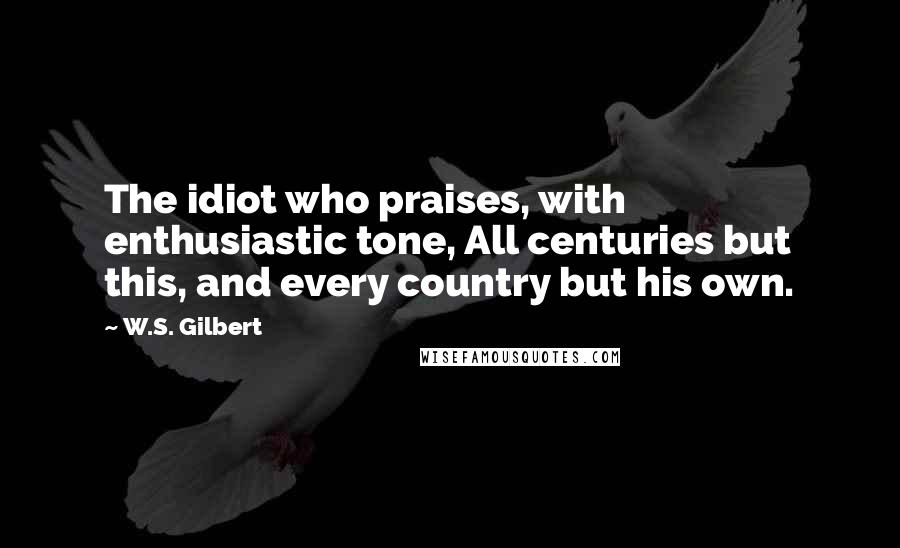 W.S. Gilbert Quotes: The idiot who praises, with enthusiastic tone, All centuries but this, and every country but his own.