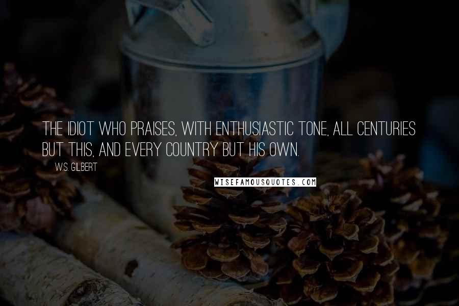 W.S. Gilbert Quotes: The idiot who praises, with enthusiastic tone, All centuries but this, and every country but his own.