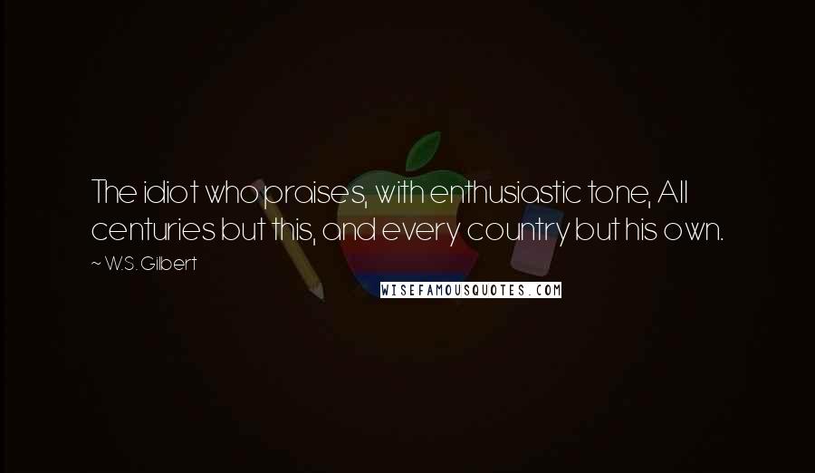 W.S. Gilbert Quotes: The idiot who praises, with enthusiastic tone, All centuries but this, and every country but his own.