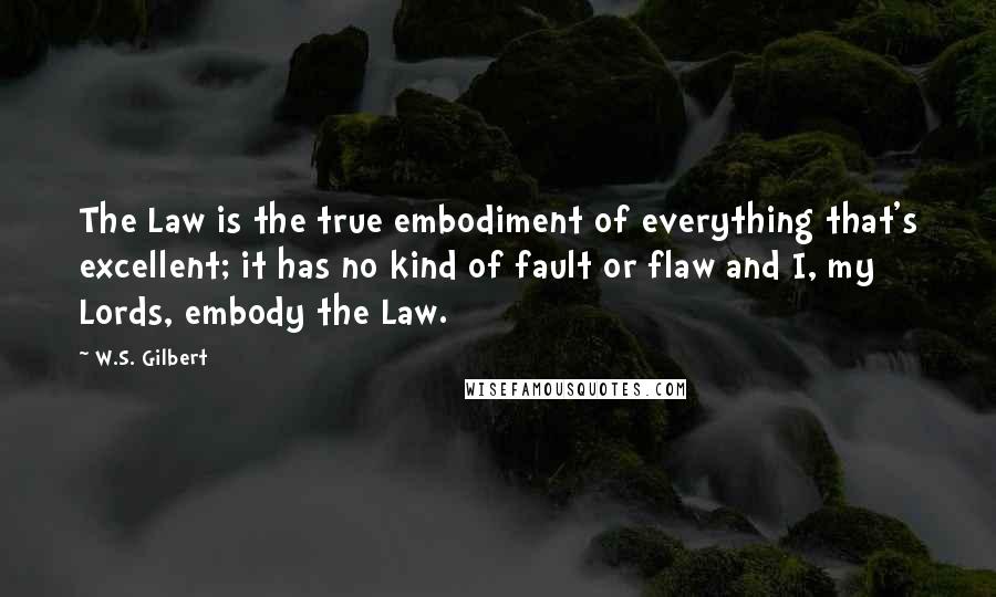 W.S. Gilbert Quotes: The Law is the true embodiment of everything that's excellent; it has no kind of fault or flaw and I, my Lords, embody the Law.