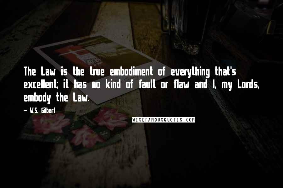 W.S. Gilbert Quotes: The Law is the true embodiment of everything that's excellent; it has no kind of fault or flaw and I, my Lords, embody the Law.