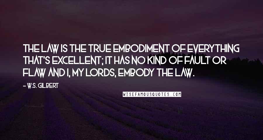 W.S. Gilbert Quotes: The Law is the true embodiment of everything that's excellent; it has no kind of fault or flaw and I, my Lords, embody the Law.