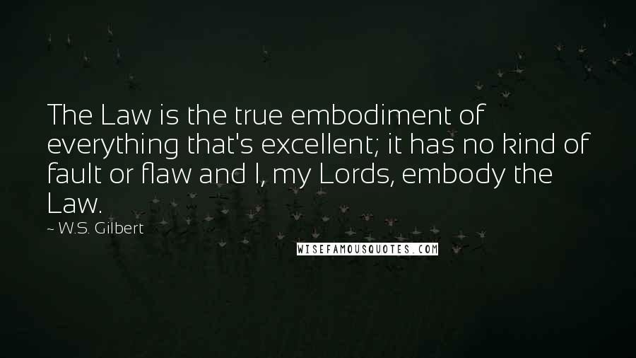 W.S. Gilbert Quotes: The Law is the true embodiment of everything that's excellent; it has no kind of fault or flaw and I, my Lords, embody the Law.