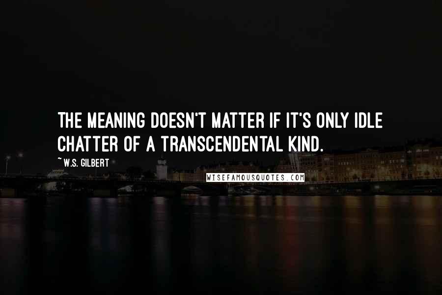 W.S. Gilbert Quotes: The meaning doesn't matter if it's only idle chatter of a transcendental kind.