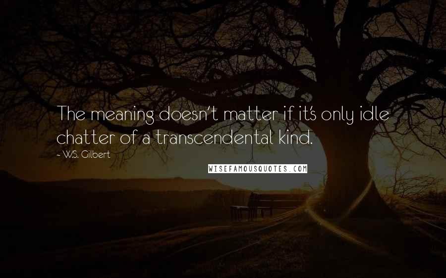 W.S. Gilbert Quotes: The meaning doesn't matter if it's only idle chatter of a transcendental kind.