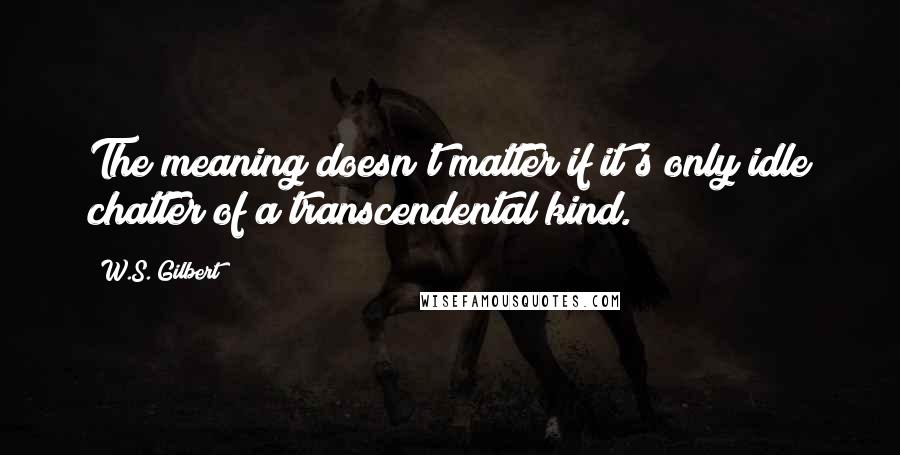 W.S. Gilbert Quotes: The meaning doesn't matter if it's only idle chatter of a transcendental kind.