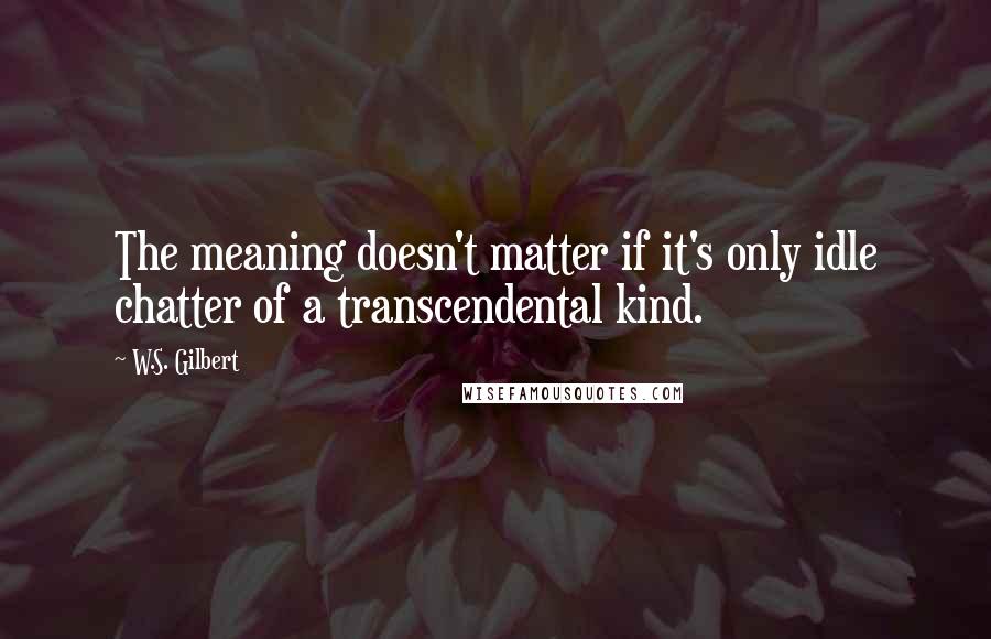 W.S. Gilbert Quotes: The meaning doesn't matter if it's only idle chatter of a transcendental kind.