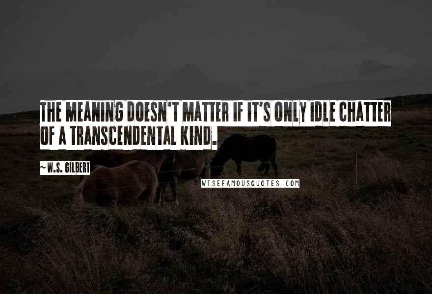 W.S. Gilbert Quotes: The meaning doesn't matter if it's only idle chatter of a transcendental kind.