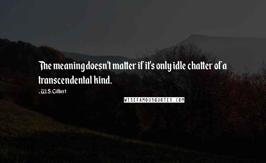W.S. Gilbert Quotes: The meaning doesn't matter if it's only idle chatter of a transcendental kind.