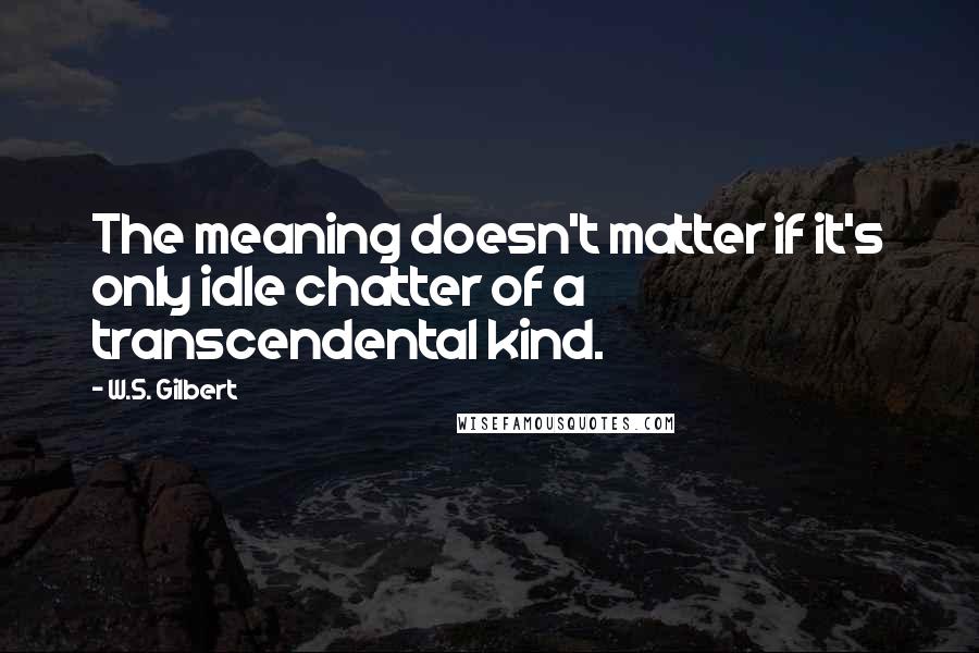 W.S. Gilbert Quotes: The meaning doesn't matter if it's only idle chatter of a transcendental kind.