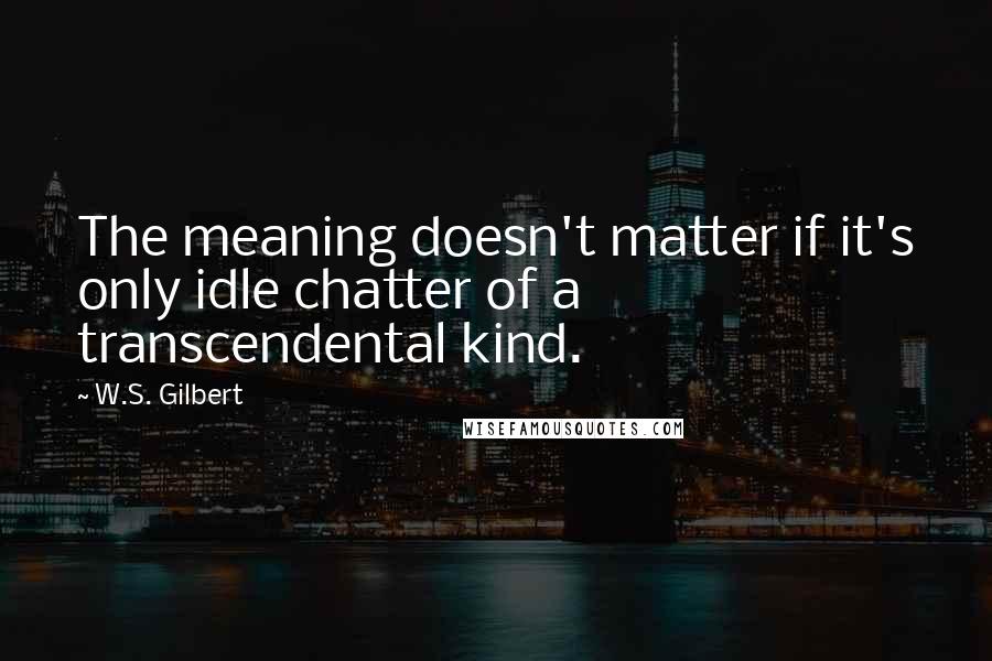 W.S. Gilbert Quotes: The meaning doesn't matter if it's only idle chatter of a transcendental kind.