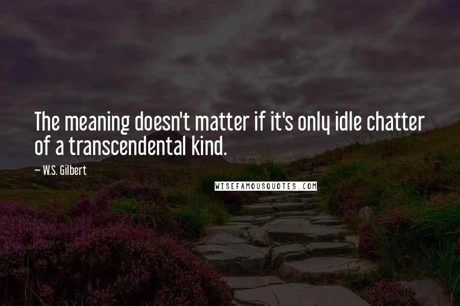 W.S. Gilbert Quotes: The meaning doesn't matter if it's only idle chatter of a transcendental kind.