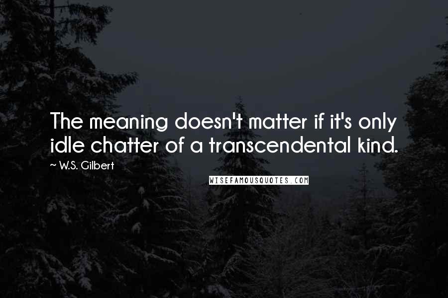 W.S. Gilbert Quotes: The meaning doesn't matter if it's only idle chatter of a transcendental kind.