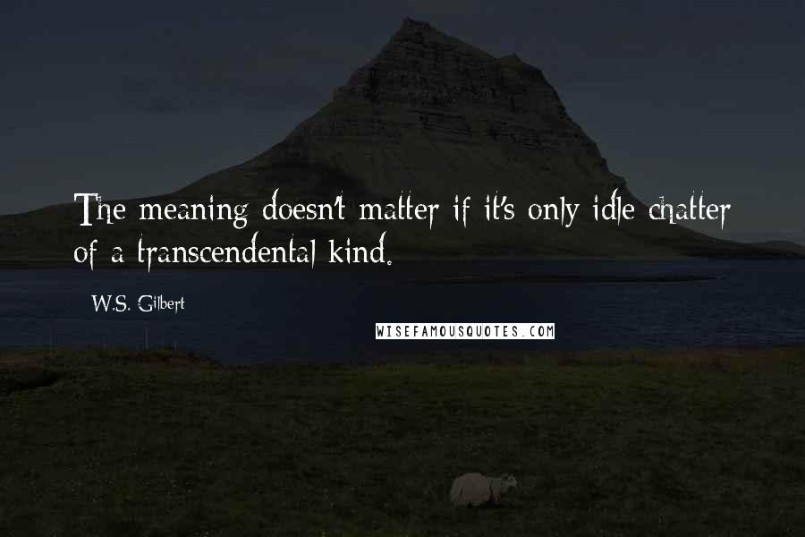 W.S. Gilbert Quotes: The meaning doesn't matter if it's only idle chatter of a transcendental kind.