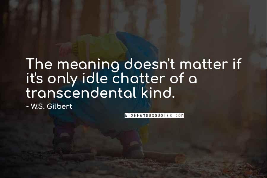 W.S. Gilbert Quotes: The meaning doesn't matter if it's only idle chatter of a transcendental kind.