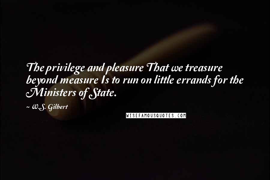 W.S. Gilbert Quotes: The privilege and pleasure That we treasure beyond measure Is to run on little errands for the Ministers of State.