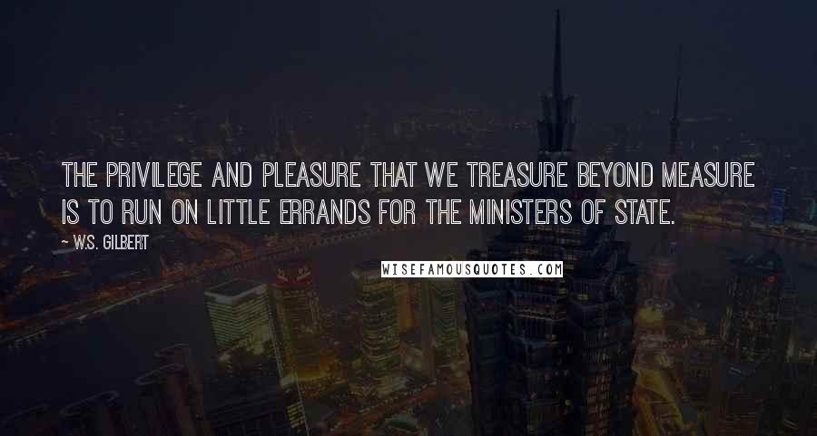 W.S. Gilbert Quotes: The privilege and pleasure That we treasure beyond measure Is to run on little errands for the Ministers of State.