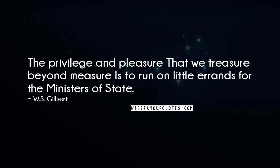 W.S. Gilbert Quotes: The privilege and pleasure That we treasure beyond measure Is to run on little errands for the Ministers of State.