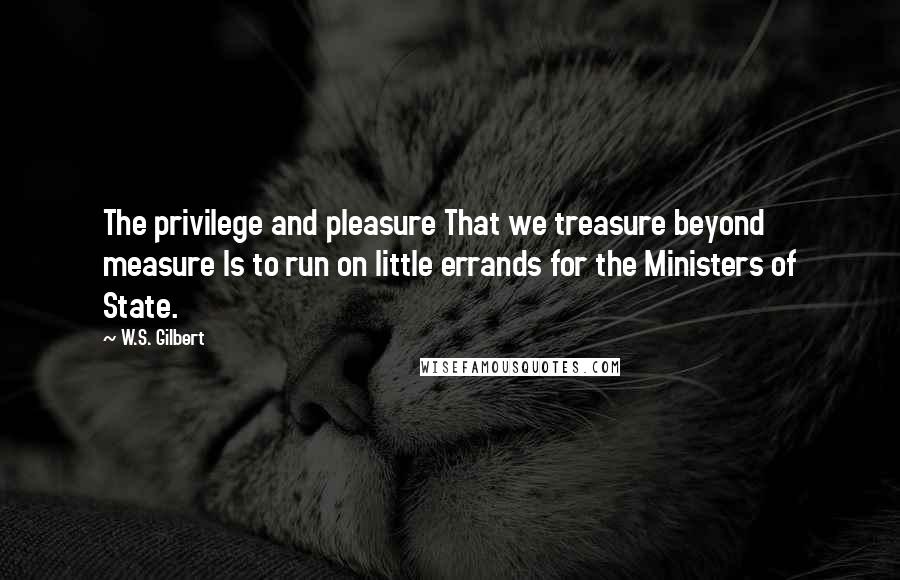 W.S. Gilbert Quotes: The privilege and pleasure That we treasure beyond measure Is to run on little errands for the Ministers of State.