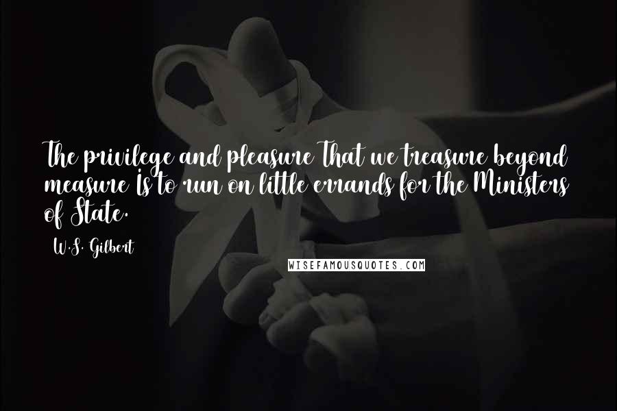 W.S. Gilbert Quotes: The privilege and pleasure That we treasure beyond measure Is to run on little errands for the Ministers of State.