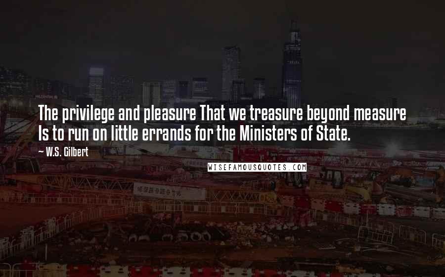 W.S. Gilbert Quotes: The privilege and pleasure That we treasure beyond measure Is to run on little errands for the Ministers of State.