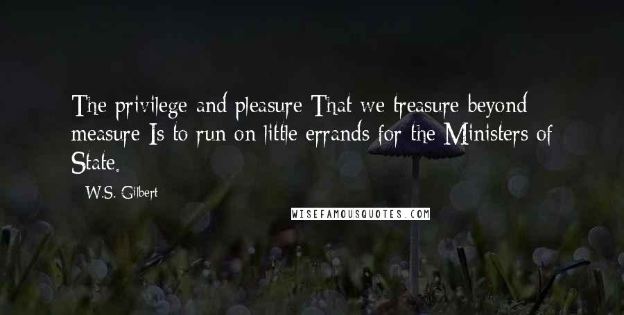 W.S. Gilbert Quotes: The privilege and pleasure That we treasure beyond measure Is to run on little errands for the Ministers of State.