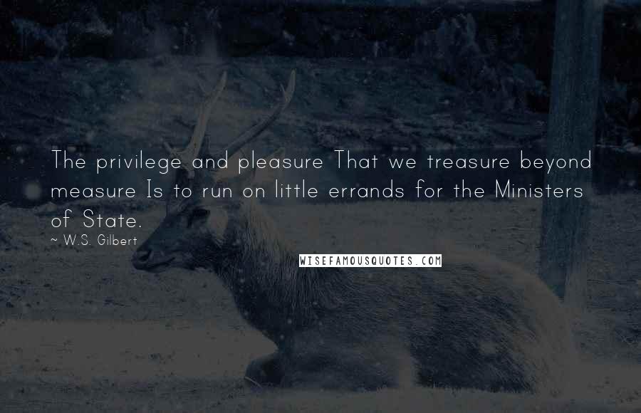 W.S. Gilbert Quotes: The privilege and pleasure That we treasure beyond measure Is to run on little errands for the Ministers of State.