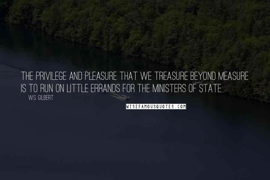 W.S. Gilbert Quotes: The privilege and pleasure That we treasure beyond measure Is to run on little errands for the Ministers of State.