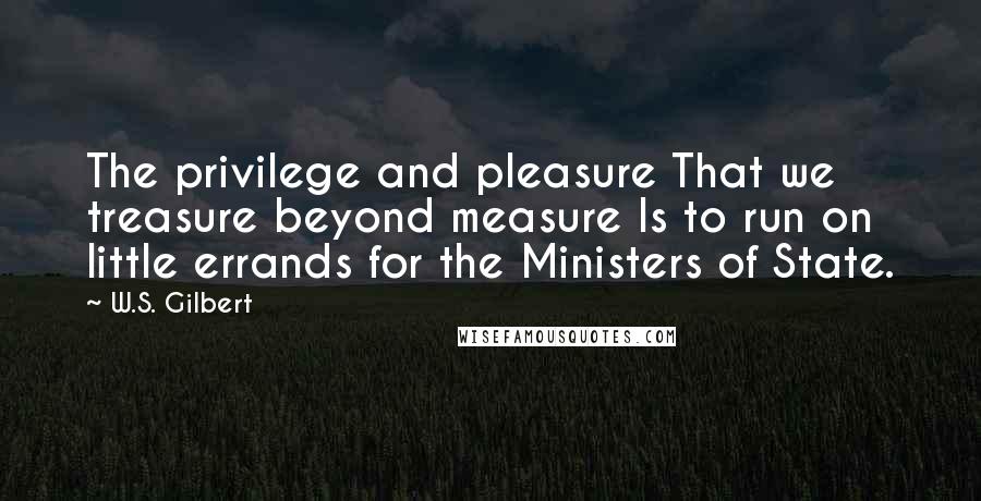 W.S. Gilbert Quotes: The privilege and pleasure That we treasure beyond measure Is to run on little errands for the Ministers of State.